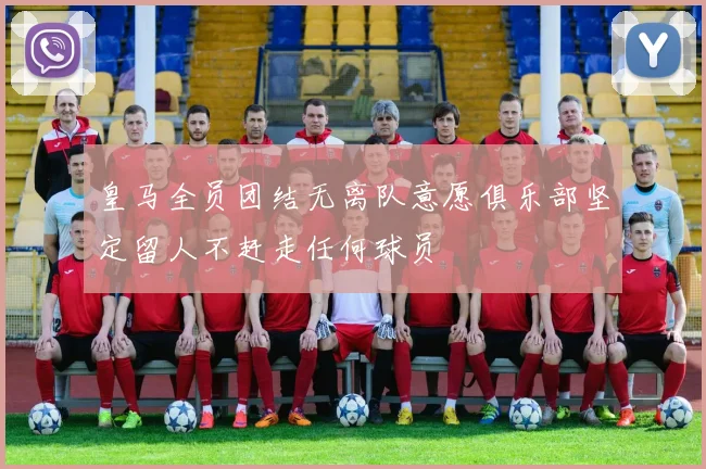皇马全员团结无离队意愿俱乐部坚定留人不赶走任何球员