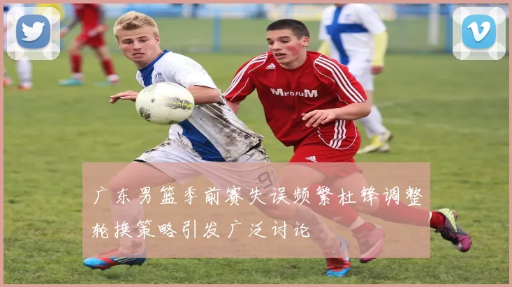 广东男篮季前赛失误频繁杜锋调整轮换策略引发广泛讨论