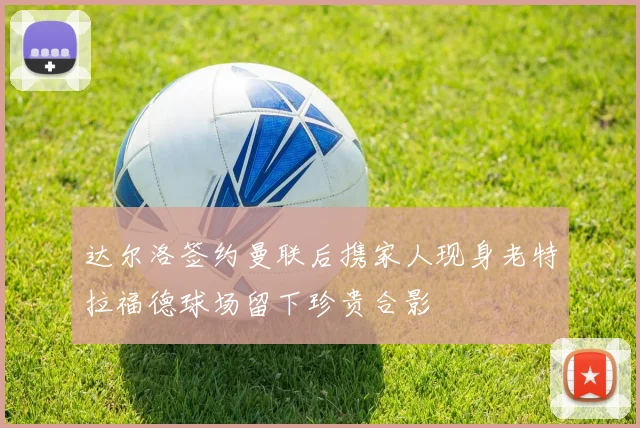 达尔洛签约曼联后携家人现身老特拉福德球场留下珍贵合影
