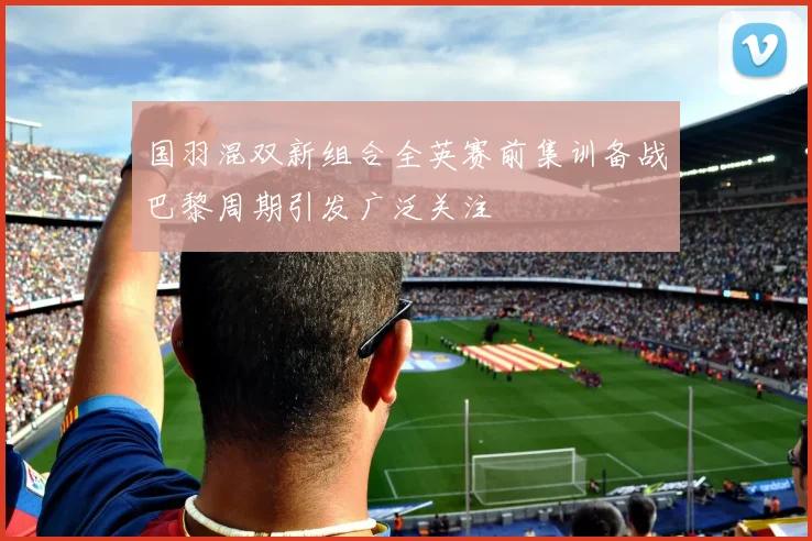 国羽混双新组合全英赛前集训备战巴黎周期引发广泛关注