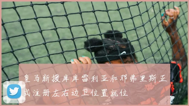 皇马新援库库雷利亚和邓弗里斯正式注册左右边卫位置就位