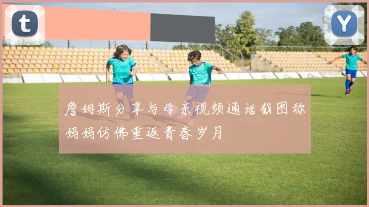詹姆斯分享与母亲视频通话截图称妈妈仿佛重返青春岁月