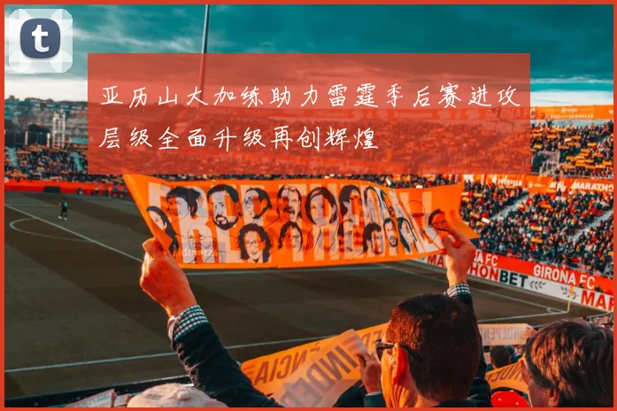亚历山大加练助力雷霆季后赛进攻层级全面升级再创辉煌