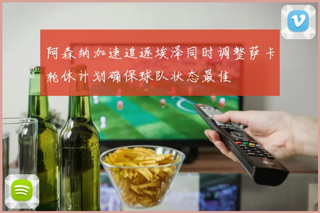 阿森纳加速追逐埃泽同时调整萨卡轮休计划确保球队状态最佳