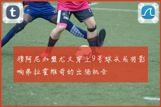 穆阿尼加盟尤文穿上9号球衣或将影响弗拉霍维奇的出场机会