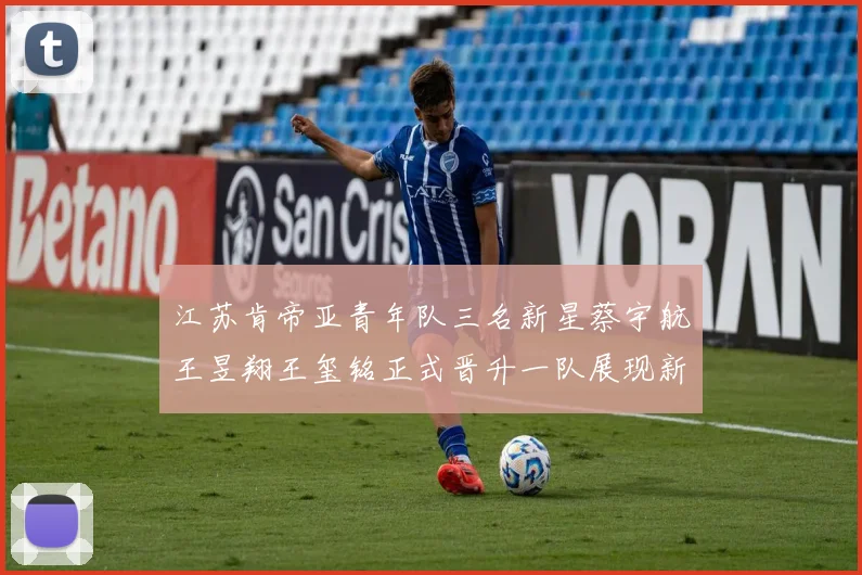 江苏肯帝亚青年队三名新星蔡宇航王昱翔王玺铭正式晋升一队展现新气象