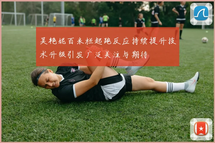 吴艳妮百米栏起跑反应持续提升技术升级引发广泛关注与期待